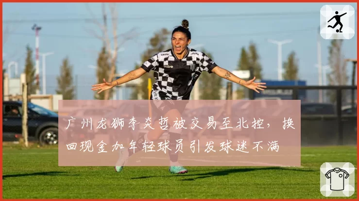 广州龙狮李炎哲被交易至北控，换回现金加年轻球员引发球迷不满