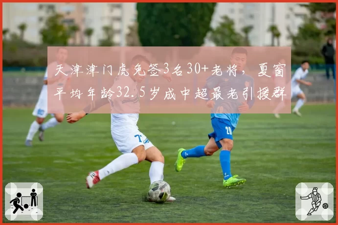 天津津门虎免签3名30+老将,夏窗平均年龄32.5岁成中超最老引援群