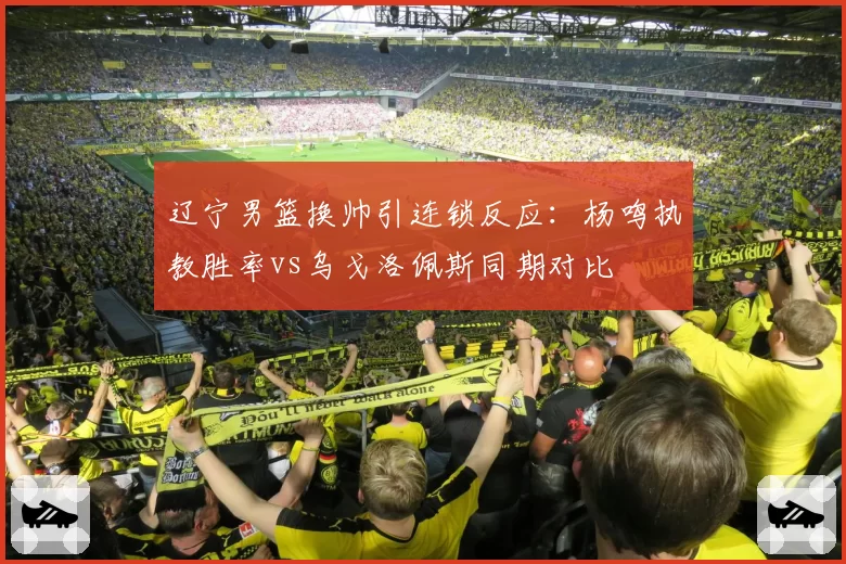 辽宁男篮换帅引连锁反应:杨鸣执教胜率vs乌戈洛佩斯同期对比