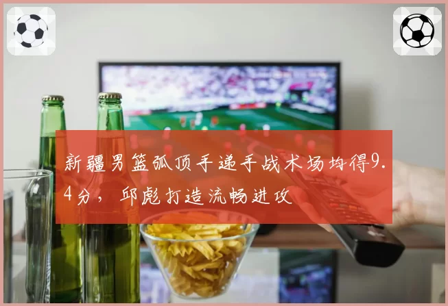 新疆男篮弧顶手递手战术场均得9.4分，邱彪打造流畅进攻