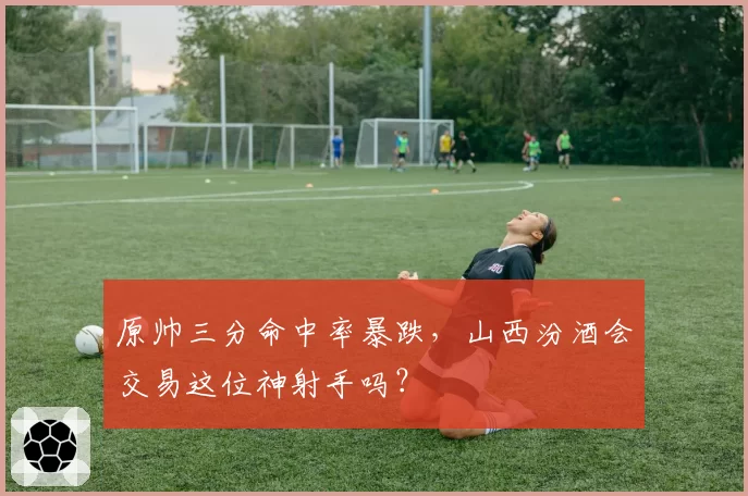 原帅三分命中率暴跌，山西汾酒会交易这位神射手吗？