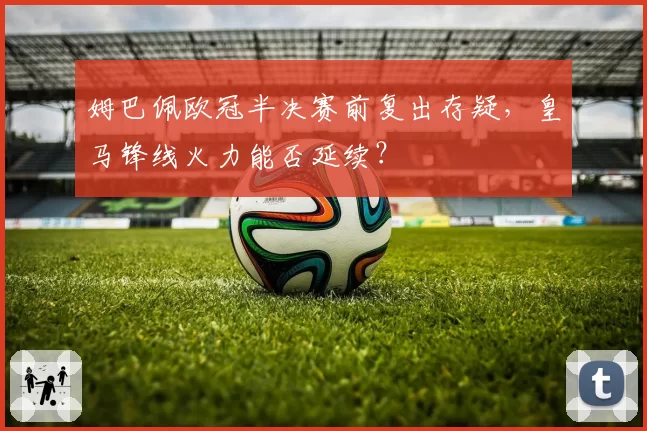 姆巴佩欧冠半决赛前复出存疑，皇马锋线火力能否延续？