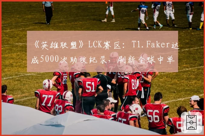 《英雄联盟》LCK赛区:T1.Faker达成5000次助攻纪录,刷新全球中单位历史