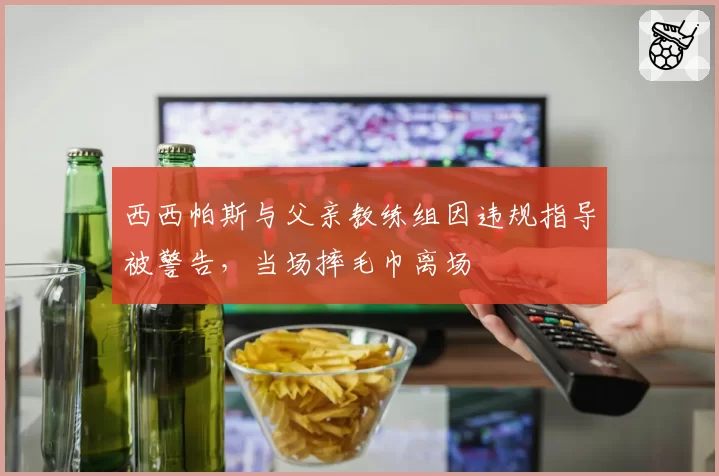 西西帕斯与父亲教练组因违规指导被警告，当场摔毛巾离场