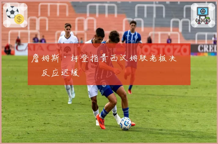 詹姆斯·柯登指责西汉姆联老板决策反应迟缓