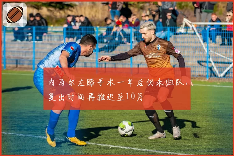 内马尔左膝手术一年后仍未归队,复出时间再推迟至10月
