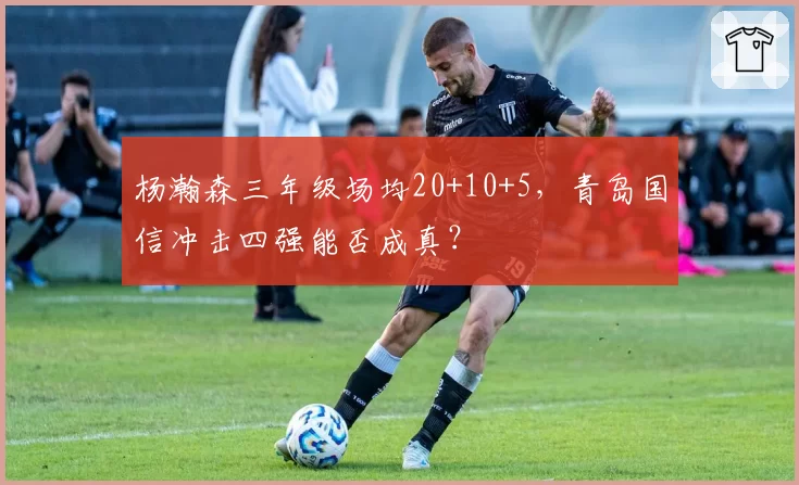 杨瀚森三年级场均20+10+5，青岛国信冲击四强能否成真？