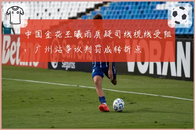 中国金花王曦雨质疑司线视线受阻,广州站争议判罚成转折点