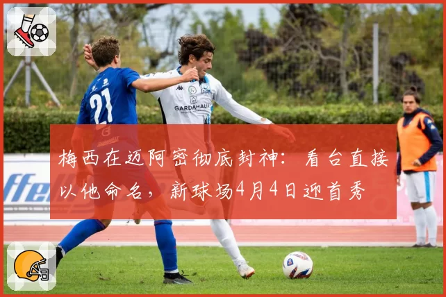 梅西在迈阿密彻底封神：看台直接以他命名，新球场4月4日迎首秀