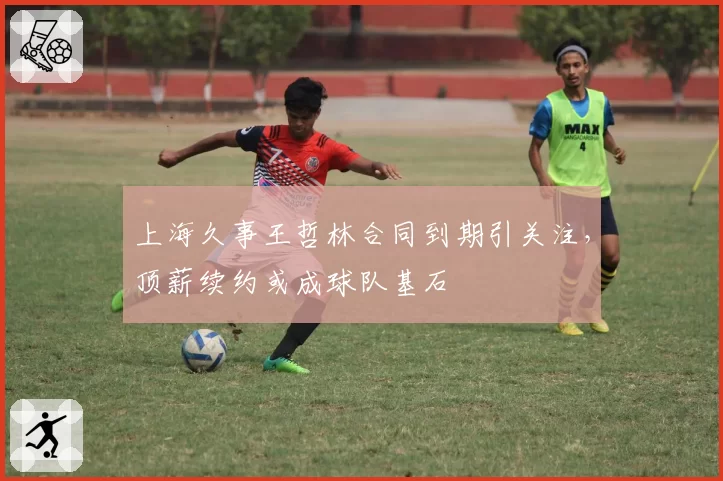 上海久事王哲林合同到期引关注,顶薪续约或成球队基石