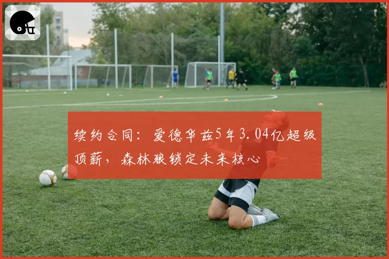 续约合同：爱德华兹5年3.04亿超级顶薪，森林狼锁定未来核心